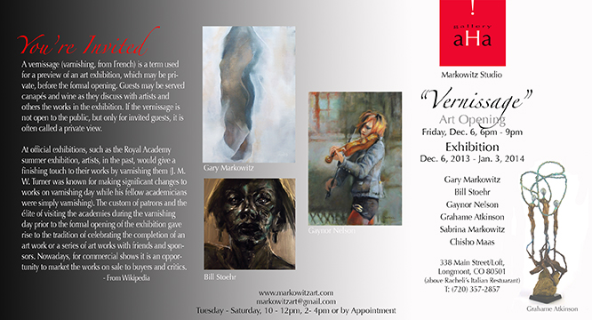Dear friends, artists and art lovers; Please join me and artists Gaynor Nelson, William Stoehr, Grahame Atkinson, Chisho Maas, Sabrina Markowitz for “Vernissage,” an art opening Friday, December 6th, 6 - 9pm at my studio and Gallery aHa.  I hope to see you!  Gary Markowitz Markowitz Studio & Gallery aHa 338 Main Street Longmont, CO 80501 markowitzart.com (720) 357-2857 